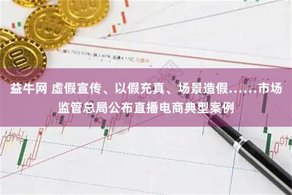 益牛网 虚假宣传、以假充真、场景造假……市场监管总局公布直播电商典型案例