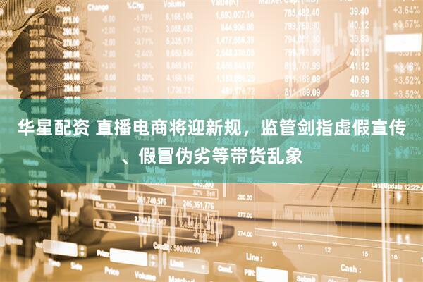 华星配资 直播电商将迎新规，监管剑指虚假宣传、假冒伪劣等带货乱象
