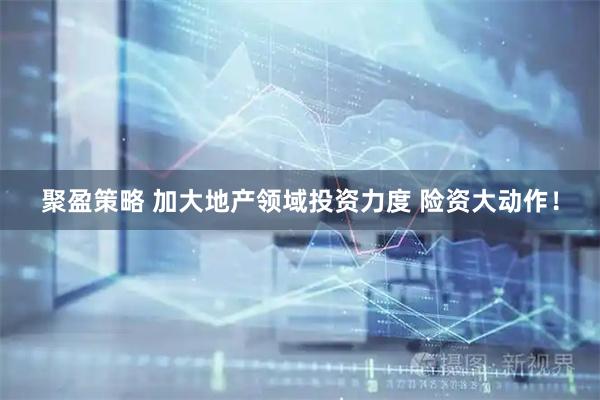 聚盈策略 加大地产领域投资力度 险资大动作！