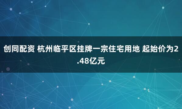 创同配资 杭州临平区挂牌一宗住宅用地 起始价为2.48亿元