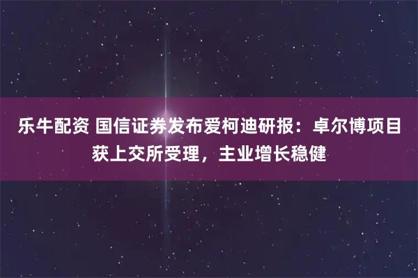 乐牛配资 国信证券发布爱柯迪研报：卓尔博项目获上交所受理，主业增长稳健
