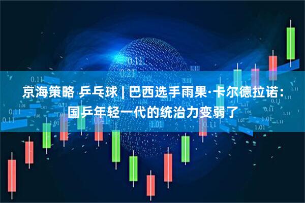 京海策略 乒乓球 | 巴西选手雨果·卡尔德拉诺：国乒年轻一代的统治力变弱了