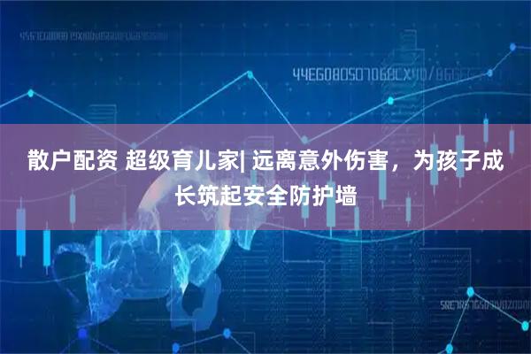 散户配资 超级育儿家| 远离意外伤害，为孩子成长筑起安全防护墙