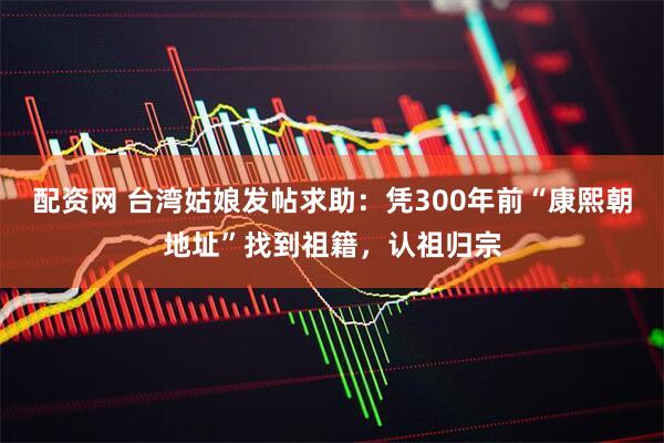 配资网 台湾姑娘发帖求助：凭300年前“康熙朝地址”找到祖籍，认祖归宗