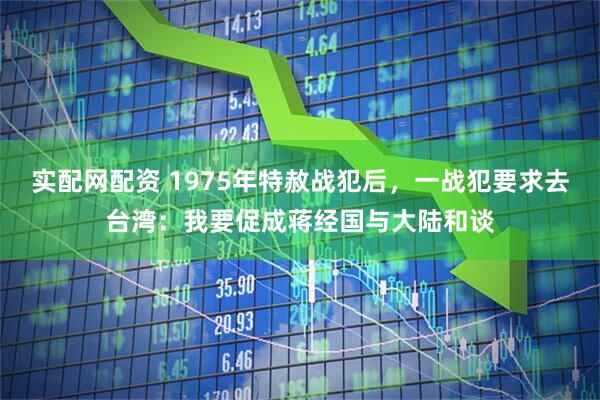 实配网配资 1975年特赦战犯后，一战犯要求去台湾：我要促成蒋经国与大陆和谈
