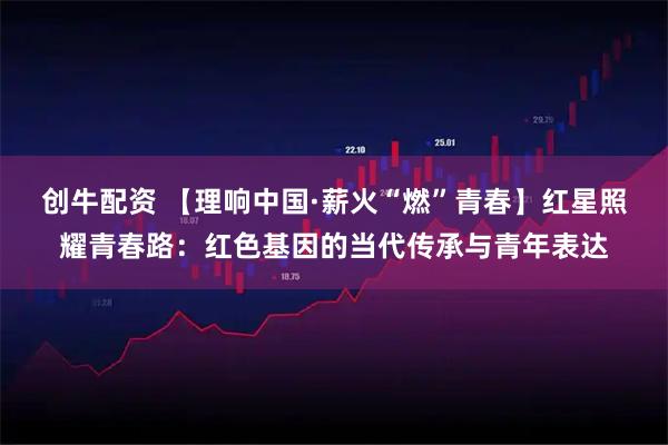 创牛配资 【理响中国·薪火“燃”青春】红星照耀青春路：红色基因的当代传承与青年表达