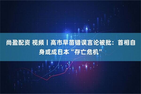 尚盈配资 视频丨高市早苗错误言论被批:首相自身或成日本“存亡危机”