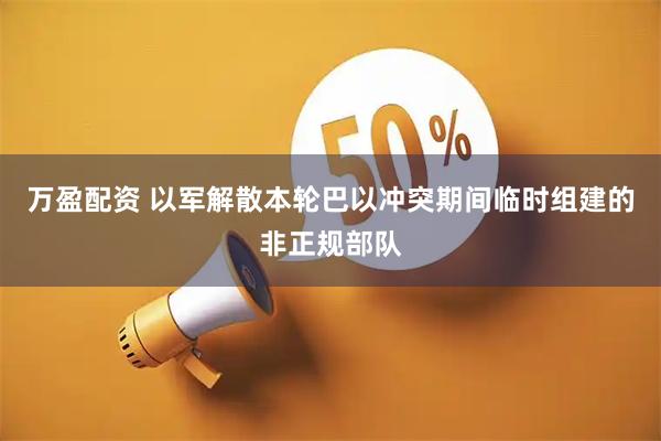万盈配资 以军解散本轮巴以冲突期间临时组建的非正规部队