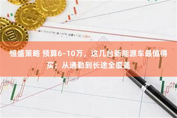 恒盛策略 预算6–10万,这几台新能源车最值得买:从通勤到长途全覆盖