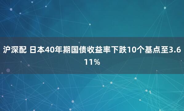 沪深配 日本40年期国债收益率下跌10个基点至3.611%