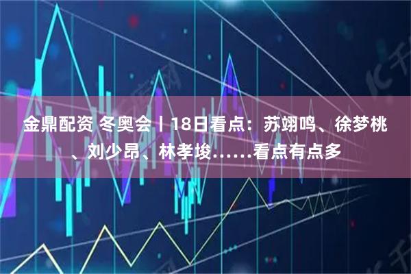 金鼎配资 冬奥会丨18日看点：苏翊鸣、徐梦桃、刘少昂、林孝埈……看点有点多