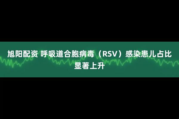 旭阳配资 呼吸道合胞病毒(RSV)感染患儿占比显著上升