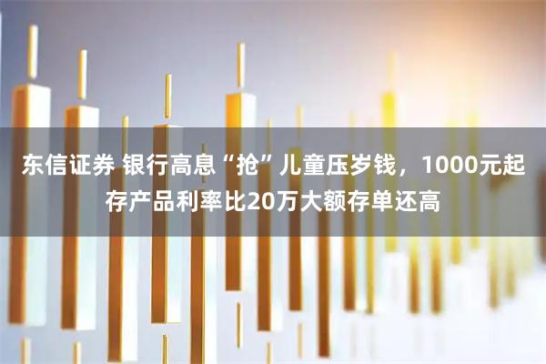 东信证券 银行高息“抢”儿童压岁钱,1000元起存产品利率比20万大额存单还高