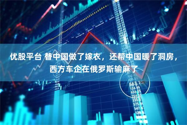 优股平台 替中国做了嫁衣，还帮中国暖了洞房，西方车企在俄罗斯输麻了